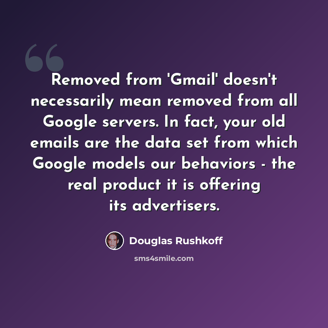 “Removed from 'Gmail' doesn't necessarily mean removed from all Google servers. In fact, your old emails are the data set from which Google models our behaviors - the real product it is offering its advertisers.” quote by Douglas Rushkoff