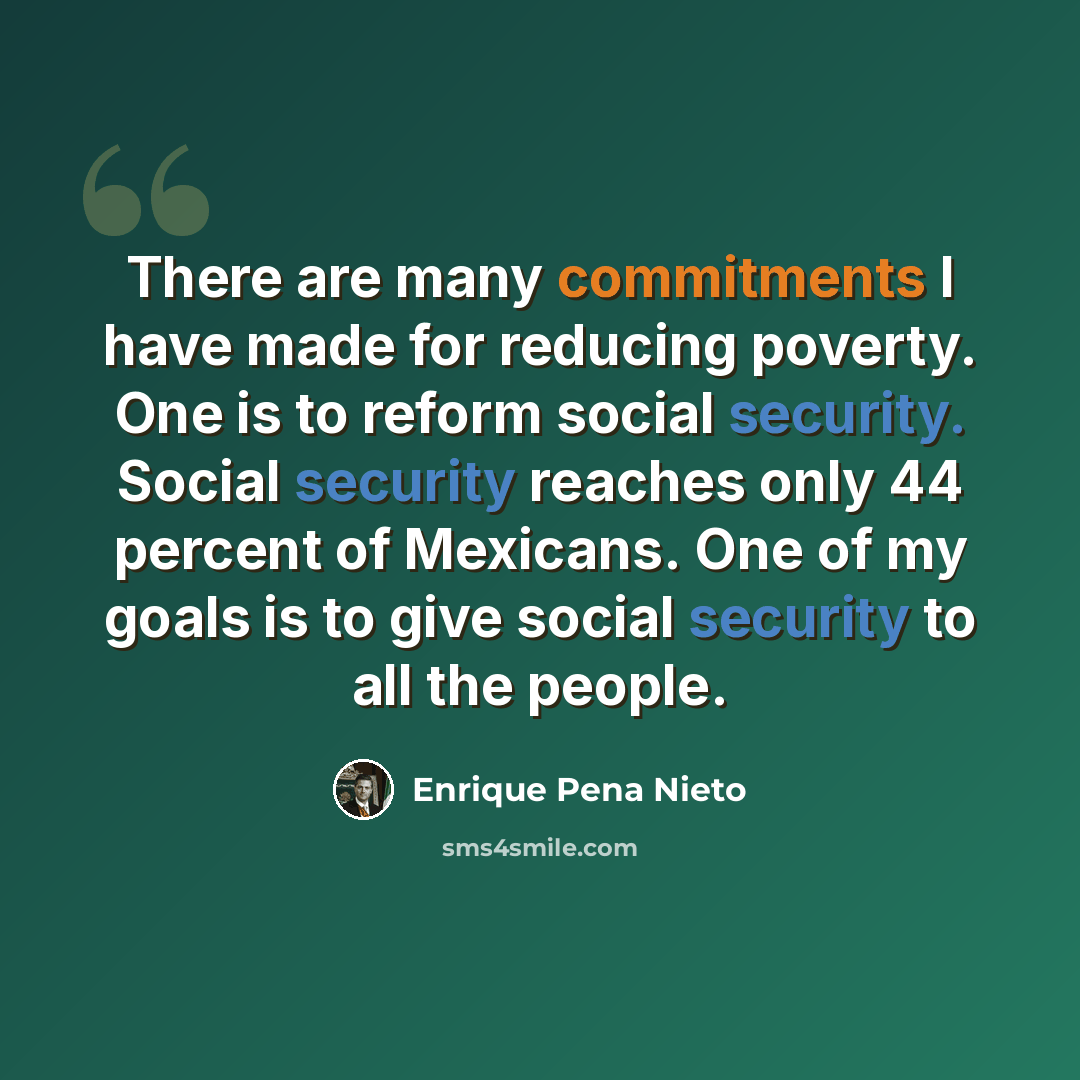 “There are many commitments I have made for reducing poverty. One is to reform social security. Social security reaches only 44 percent of Mexicans. One of my goals is to give social security to all the people.” quote by Enrique Pena Nieto
