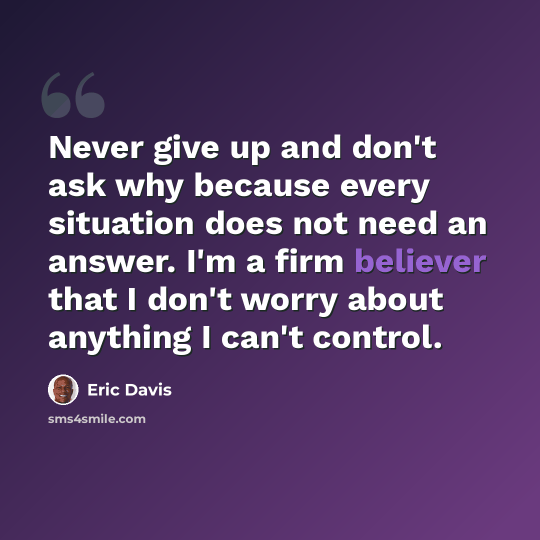 “Never give up and don't ask why because every situation does not need an answer. I'm a firm believer that I don't worry about anything I can't control.” quote by Eric Davis