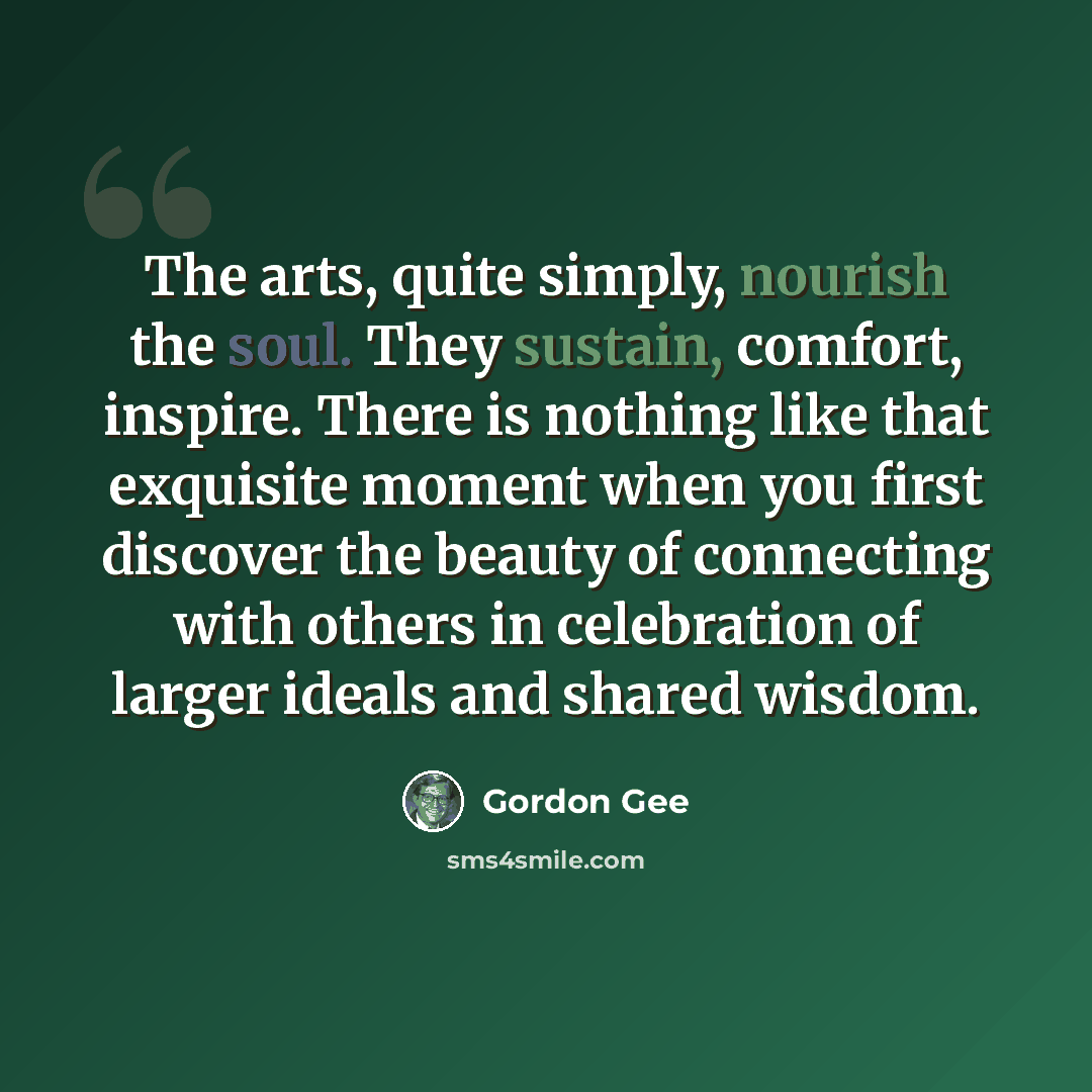 “The arts, quite simply, nourish the soul. They sustain, comfort, inspire. There is nothing like that exquisite moment when you first discover the beauty of connecting with others in celebration of larger ideals and shared wisdom.” quote by Gordon Gee
