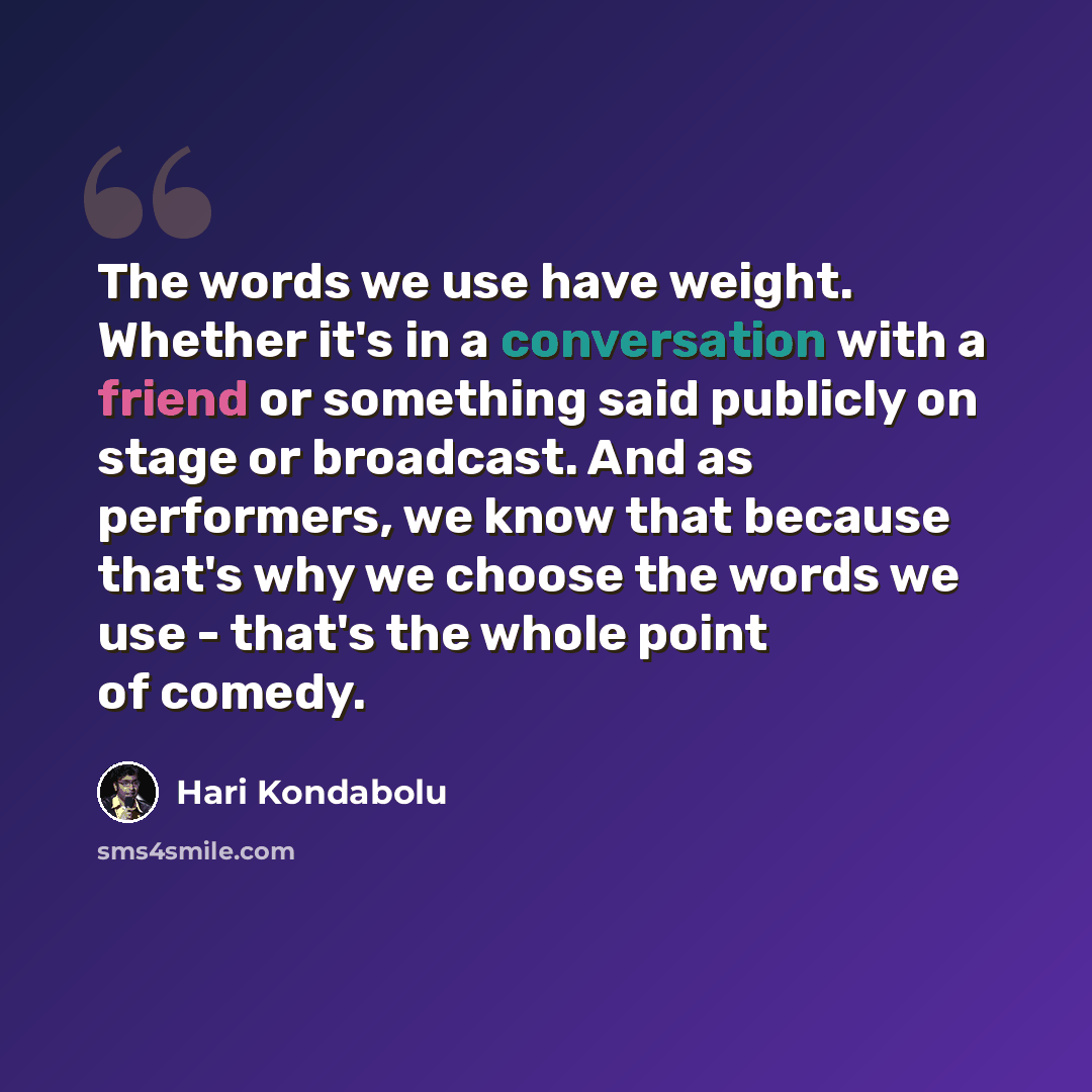 “The words we use have weight. Whether it's in a conversation with a friend or something said publicly on stage or broadcast. And as performers, we know that because that's why we choose the words we use - that's the whole point of comedy.” quote by Hari Kondabolu