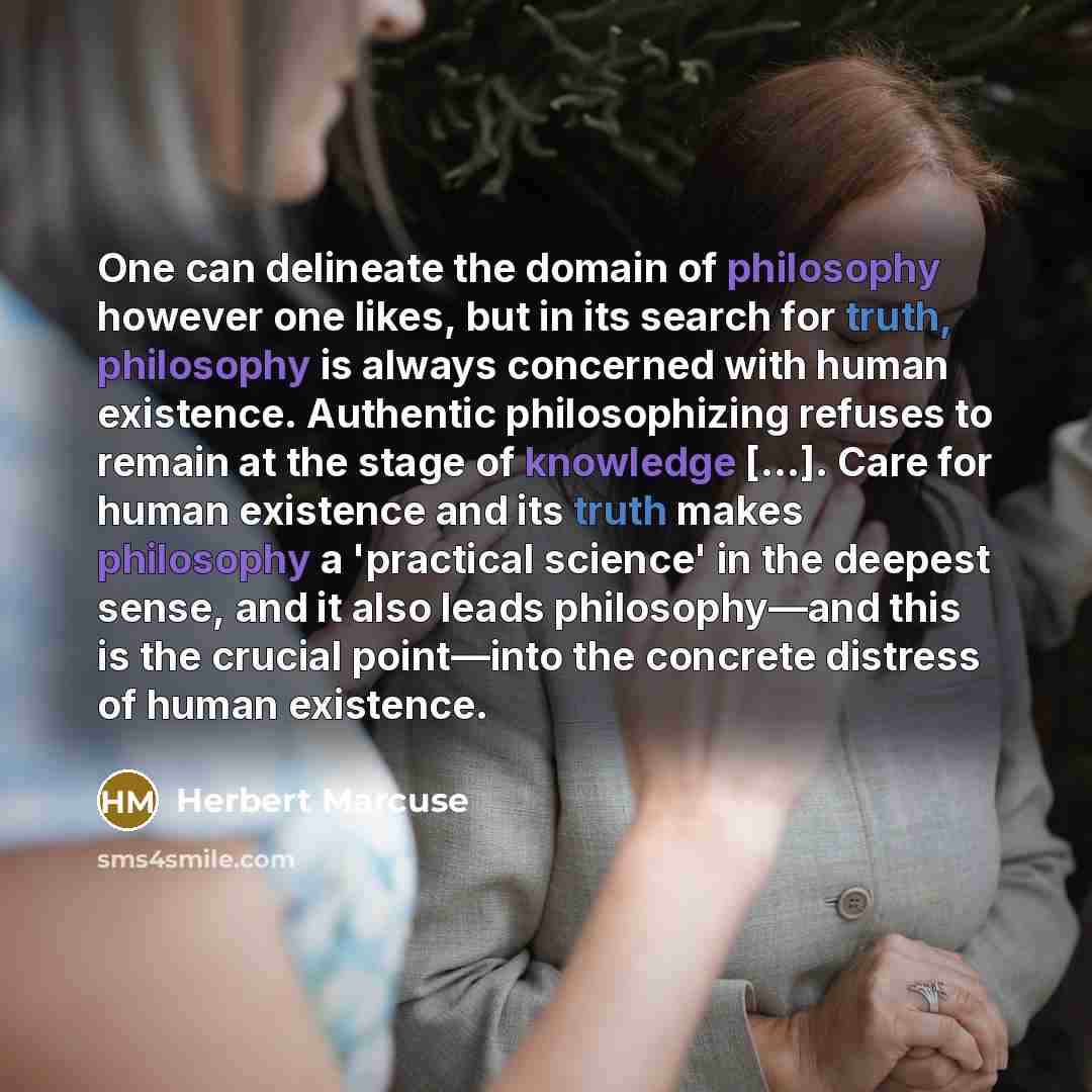 “One can delineate the domain of philosophy however one likes, but in its search for truth, philosophy is always concerned with human existence. Authentic philosophizing refuses to remain at the stage of knowledge […]. Care for human existence and its truth makes philosophy a 'practical science' in…” quote by Herbert Marcuse