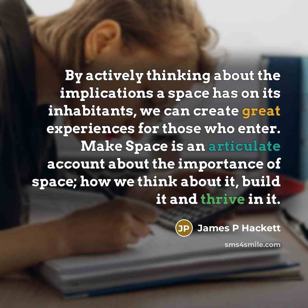 “By actively thinking about the implications a space has on its inhabitants, we can create great experiences for those who enter. Make Space is an articulate account about the importance of space; how we think about it, build it and thrive in it.” quote by James P Hackett