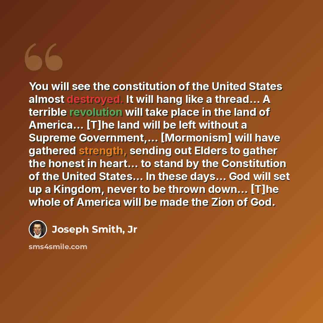 “You will see the constitution of the United States almost destroyed. It will hang like a thread… A terrible revolution will take place in the land of America… [T]he land will be left without a Supreme Government,... [Mormonism] will have gathered strength, sending out Elders to gather the honest…” quote by Joseph Smith, Jr