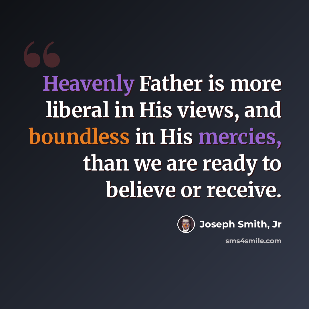 “Heavenly Father is more liberal in His views, and boundless in His mercies, than we are ready to believe or receive.” quote by Joseph Smith, Jr