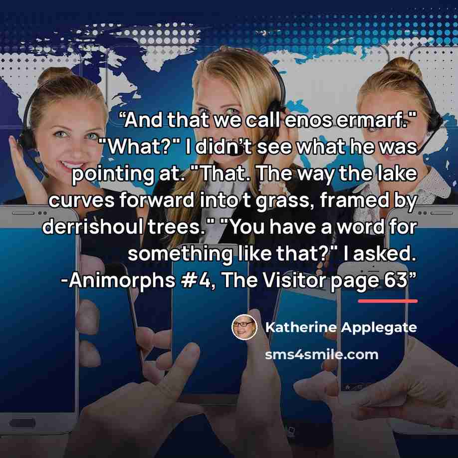 “And that we call enos ermarf." "What?" I didn't see what he was pointing at. "That. The way the lake curves forward into t grass, framed by derrishoul trees." "You have a word for something like that?" I asked. -Animorphs #4, The Visitor page 63” quote by Katherine Applegate