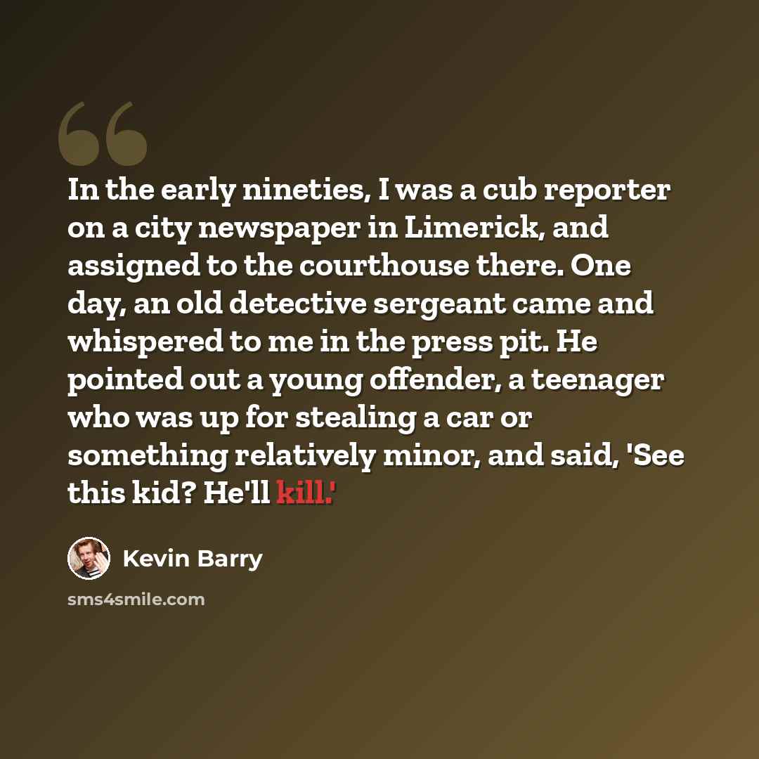 “In the early nineties, I was a cub reporter on a city newspaper in Limerick, and assigned to the courthouse there. One day, an old detective sergeant came and whispered to me in the press pit. He pointed out a young offender, a teenager who was up for stealing a car or something relatively minor…” quote by Kevin Barry