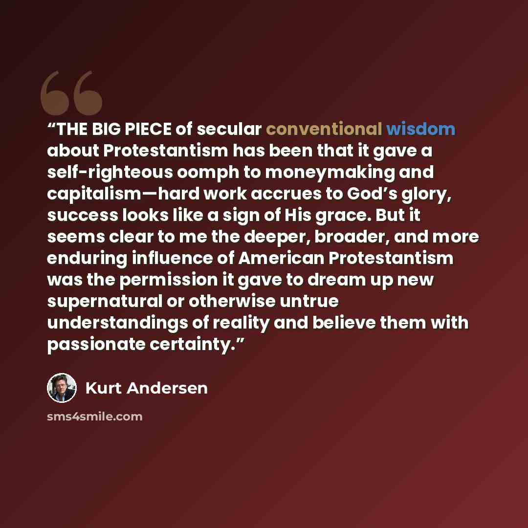 “THE BIG PIECE of secular conventional wisdom about Protestantism has been that it gave a self-righteous oomph to moneymaking and capitalism—hard work accrues to God’s glory, success looks like a sign of His grace. But it seems clear to me the deeper, broader, and more enduring influence of…” quote by Kurt Andersen