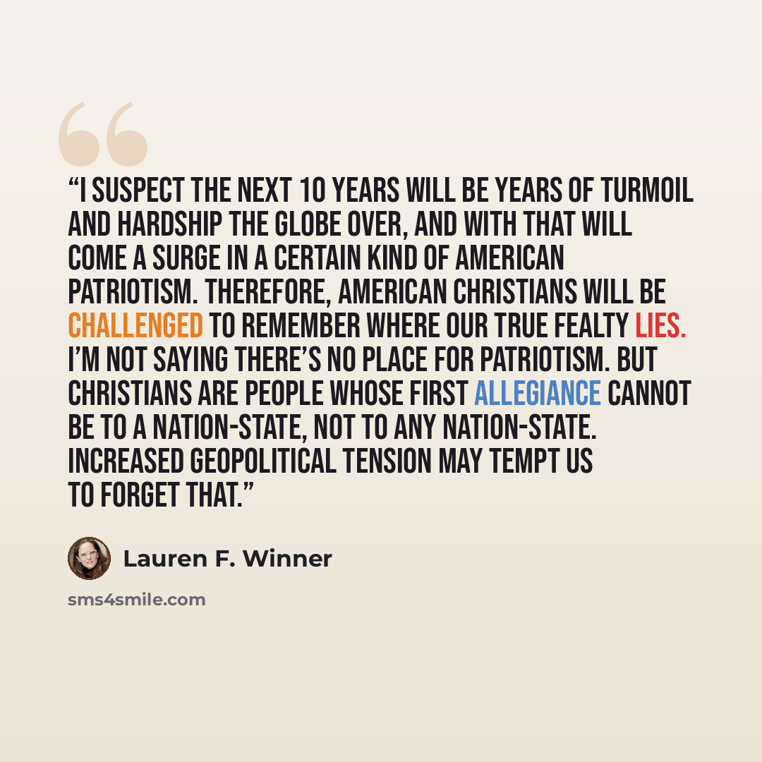 “I suspect the next 10 years will be years of turmoil and hardship the globe over, and with that will come a surge in a certain kind of American patriotism. Therefore, American Christians will be challenged to remember where our true fealty lies. I’m not saying there’s no place for patriotism. But…” quote by Lauren F. Winner