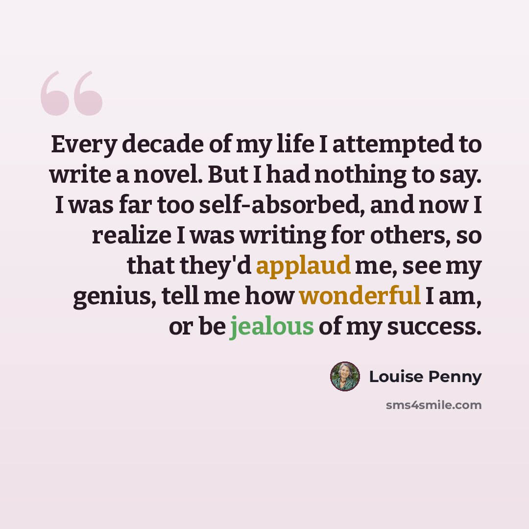“Every decade of my life I attempted to write a novel. But I had nothing to say. I was far too self-absorbed, and now I realize I was writing for others, so that they'd applaud me, see my genius, tell me how wonderful I am, or be jealous of my success.” quote by Louise Penny