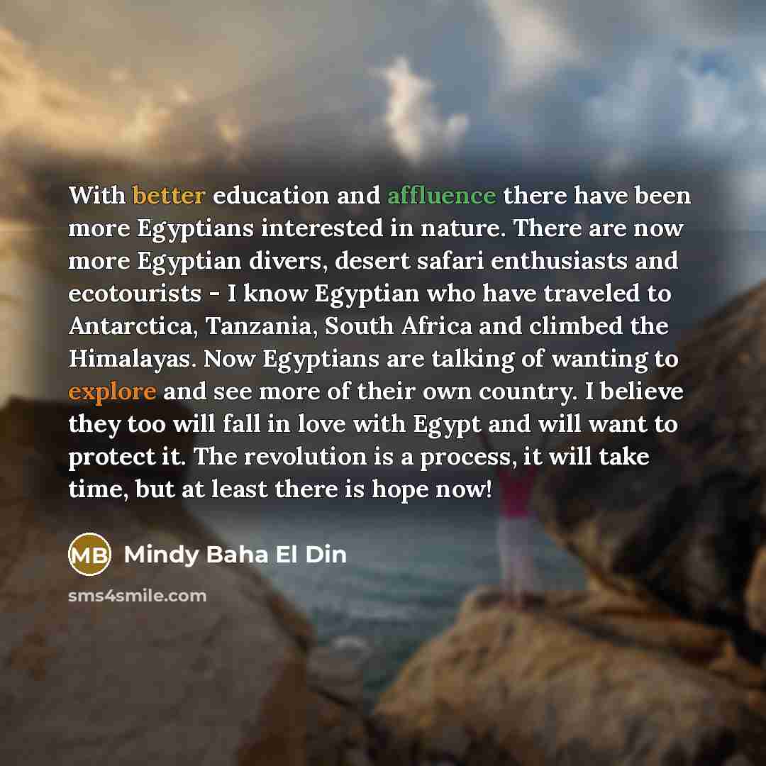 “With better education and affluence there have been more Egyptians interested in nature. There are now more Egyptian divers, desert safari enthusiasts and ecotourists - I know Egyptian who have traveled to Antarctica, Tanzania, South Africa and climbed the Himalayas. Now Egyptians are talking of…” quote by Mindy Baha El Din