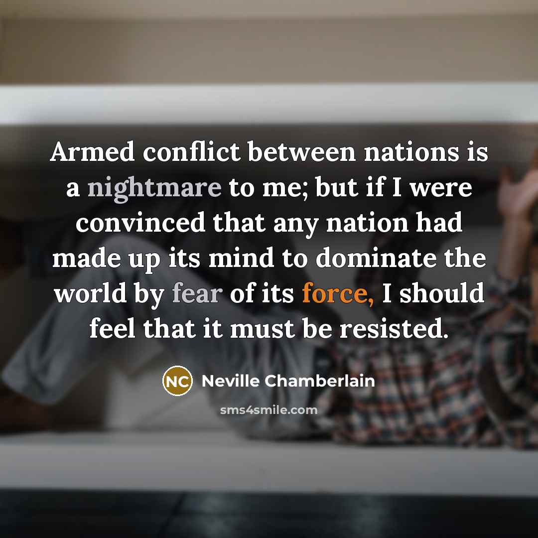 “Armed conflict between nations is a nightmare to me; but if I were convinced that any nation had made up its mind to dominate the world by fear of its force, I should feel that it must be resisted.” quote by Neville Chamberlain