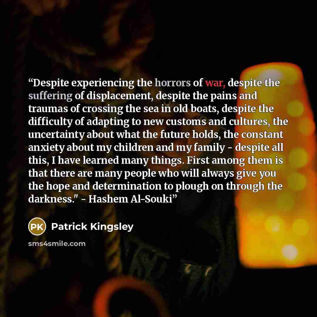 “Despite experiencing the horrors of war, despite the suffering of displacement, despite the pains and traumas of crossing the sea in old boats, despite the difficulty of adapting to new customs and cultures, the uncertainty about what the future holds, the constant anxiety about my children and my…” quote by Patrick Kingsley