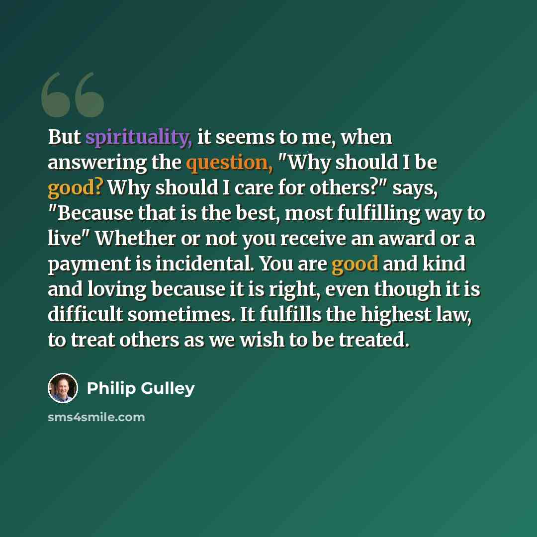 “But spirituality, it seems to me, when answering the question, "Why should I be good? Why should I care for others?" says, "Because that is the best, most fulfilling way to live" Whether or not you receive an award or a payment is incidental. You are good and kind and loving because it is right…” quote by Philip Gulley
