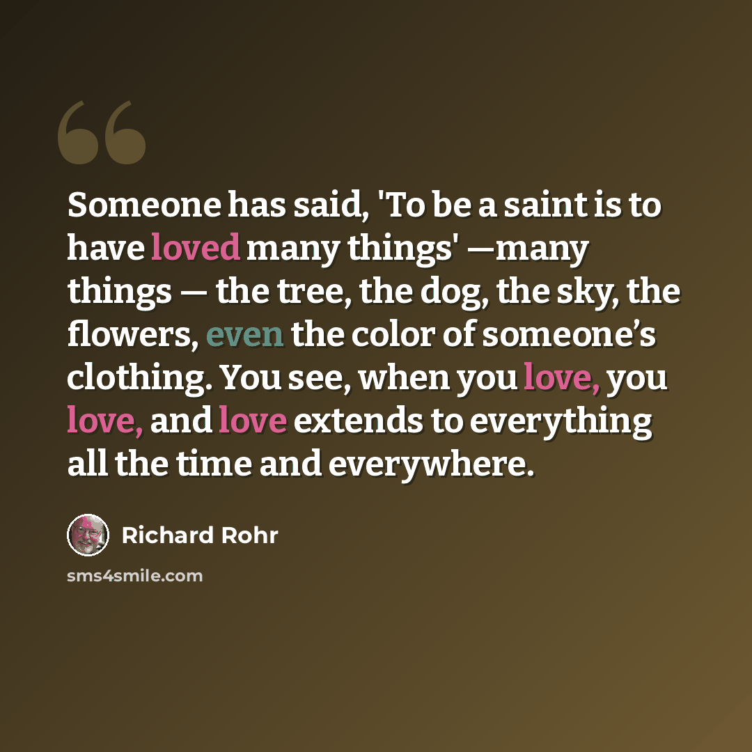 “Someone has said, 'To be a saint is to have loved many things' —many things — the tree, the dog, the sky, the flowers, even the color of someone’s clothing. You see, when you love, you love, and love extends to everything all the time and everywhere.” quote by Richard Rohr