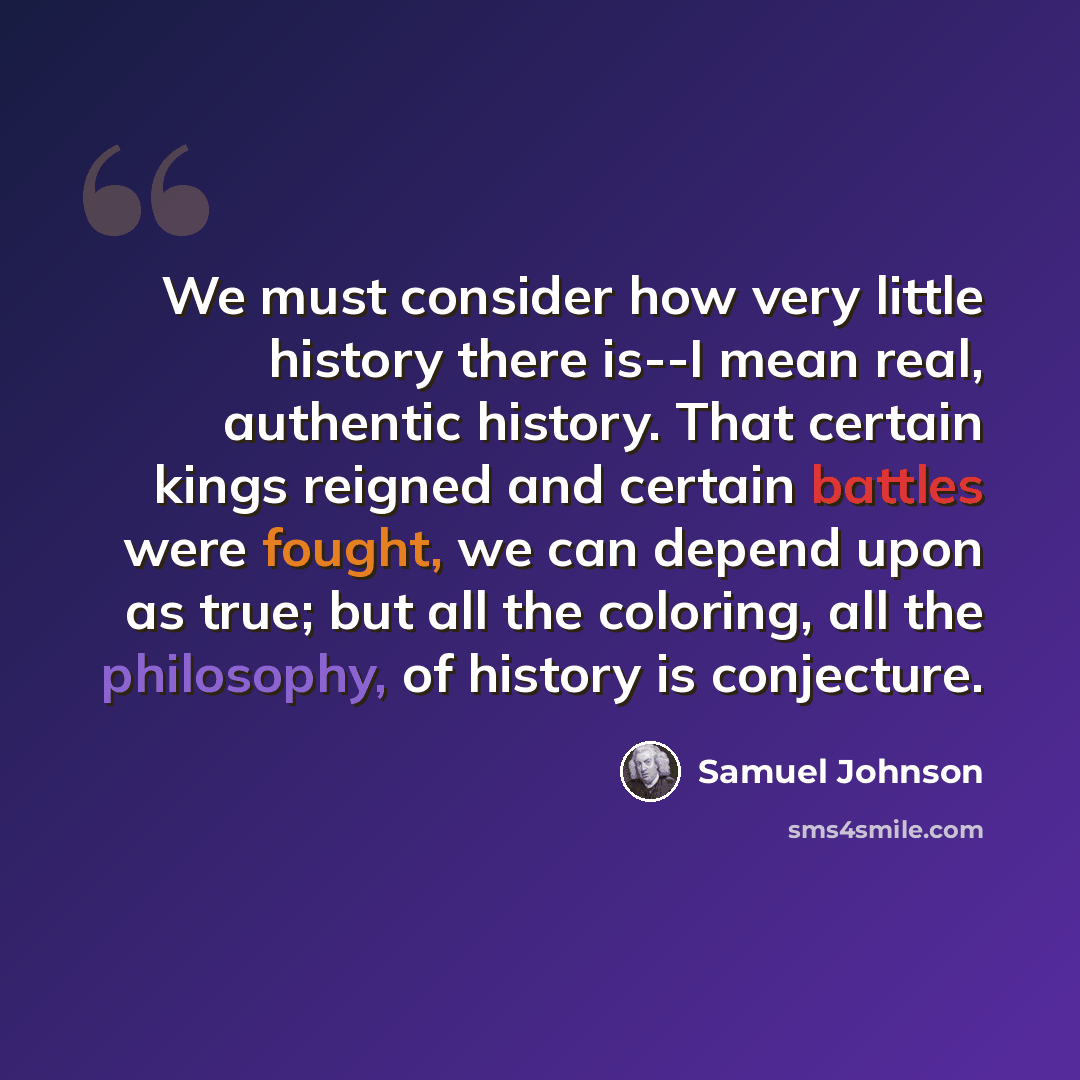 “We must consider how very little history there is--I mean real, authentic history. That certain kings reigned and certain battles were fought, we can depend upon as true; but all the coloring, all the philosophy, of history is conjecture.” quote by Samuel Johnson