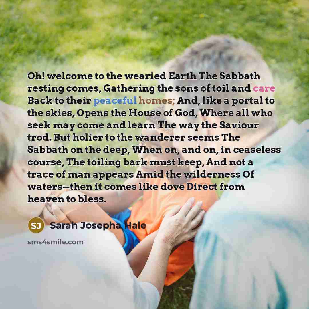 “Oh! welcome to the wearied Earth The Sabbath resting comes, Gathering the sons of toil and care Back to their peaceful homes; And, like a portal to the skies, Opens the House of God, Where all who seek may come and learn The way the Saviour trod. But holier to the wanderer seems The Sabbath on the…” quote by Sarah Josepha Hale