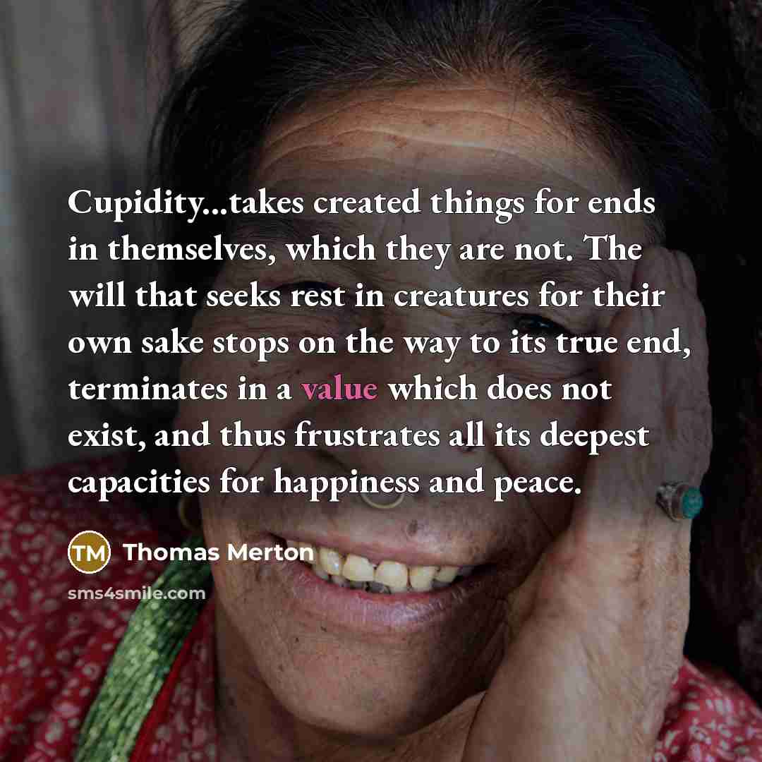 “Cupidity...takes created things for ends in themselves, which they are not. The will that seeks rest in creatures for their own sake stops on the way to its true end, terminates in a value which does not exist, and thus frustrates all its deepest capacities for happiness and peace.” quote by Thomas Merton