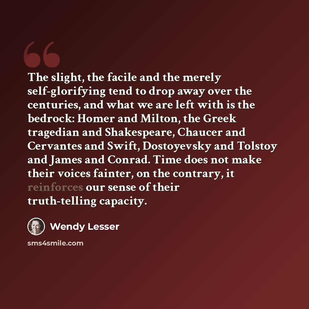 “The slight, the facile and the merely self-glorifying tend to drop away over the centuries, and what we are left with is the bedrock: Homer and Milton, the Greek tragedian and Shakespeare, Chaucer and Cervantes and Swift, Dostoyevsky and Tolstoy and James and Conrad. Time does not make their…” quote by Wendy Lesser