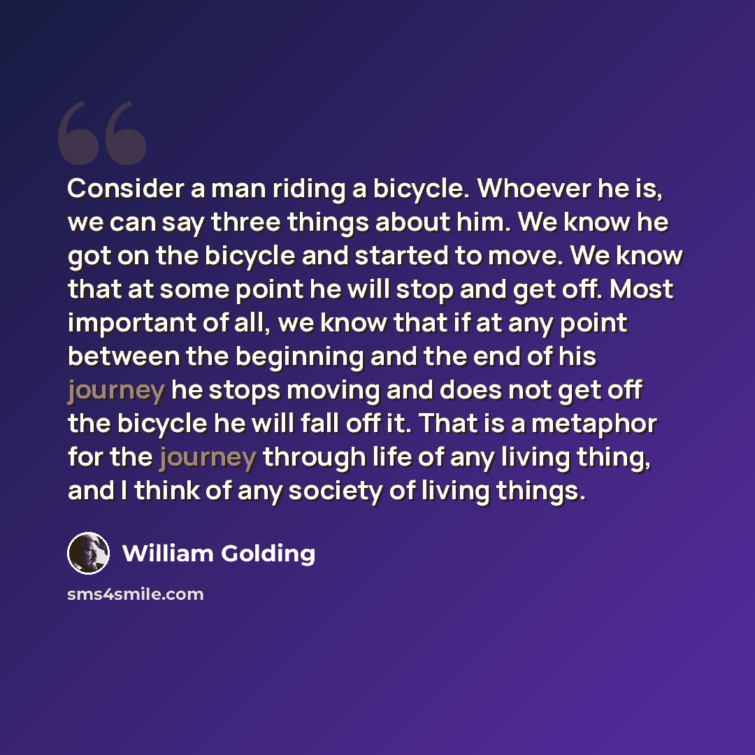 “Consider a man riding a bicycle. Whoever he is, we can say three things about him. We know he got on the bicycle and started to move. We know that at some point he will stop and get off. Most important of all, we know that if at any point between the beginning and the end of his journey he stops…” quote by William Golding