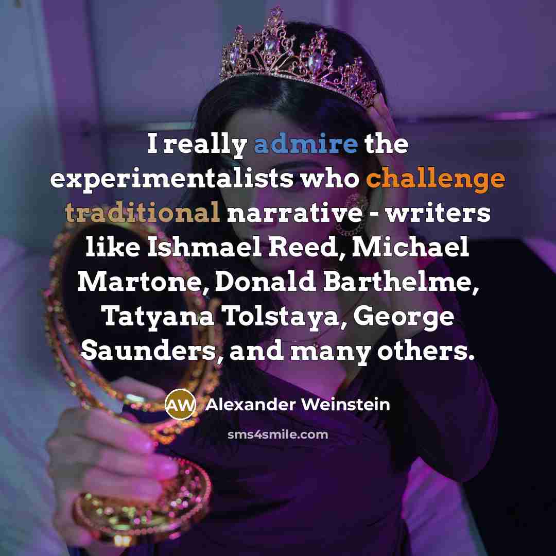 “I really admire the experimentalists who challenge traditional narrative - writers like Ishmael Reed, Michael Martone, Donald Barthelme, Tatyana Tolstaya, George Saunders, and many others.” quote by Alexander Weinstein