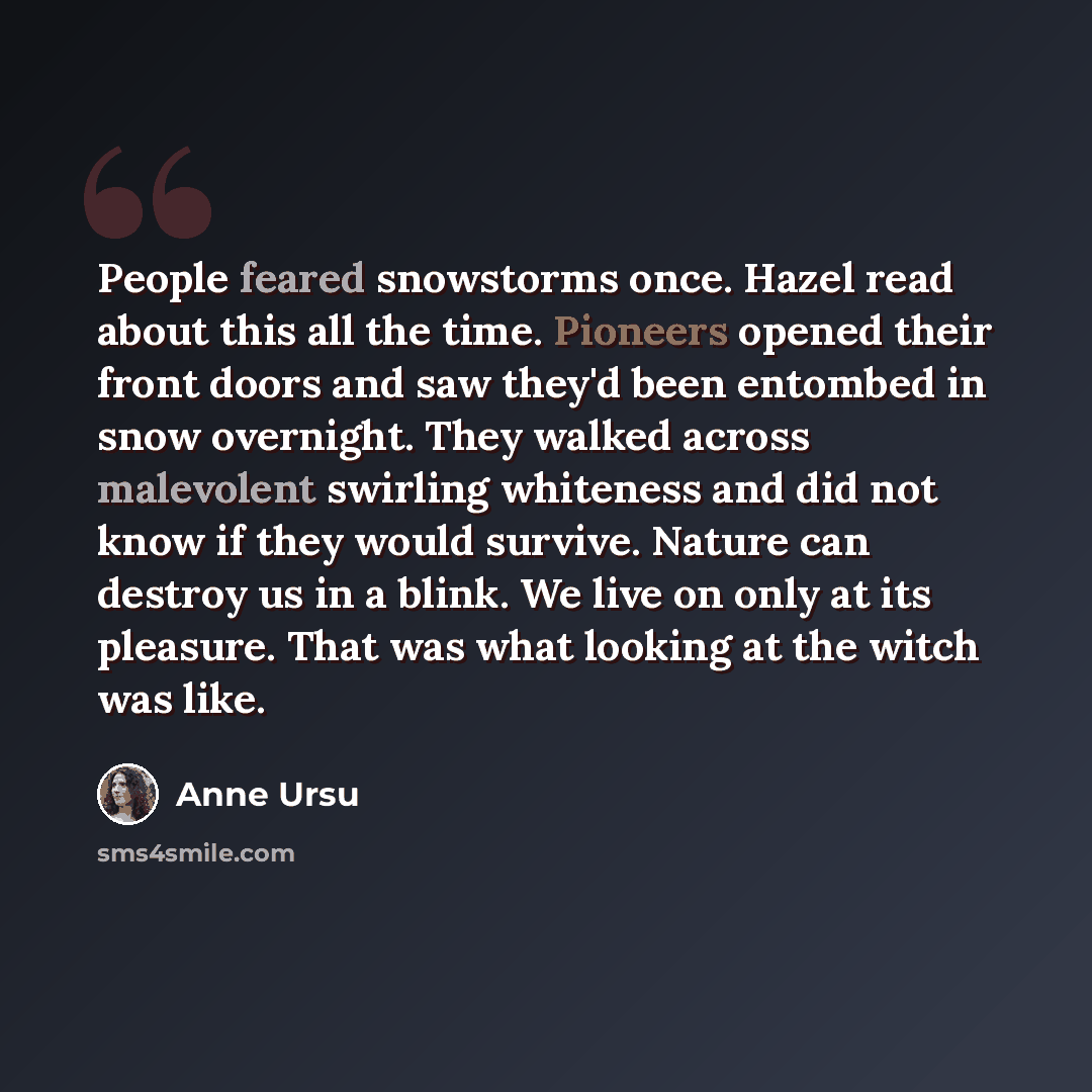 “People feared snowstorms once. Hazel read about this all the time. Pioneers opened their front doors and saw they'd been entombed in snow overnight. They walked across malevolent swirling whiteness and did not know if they would survive. Nature can destroy us in a blink. We live on only at its…” quote by Anne Ursu