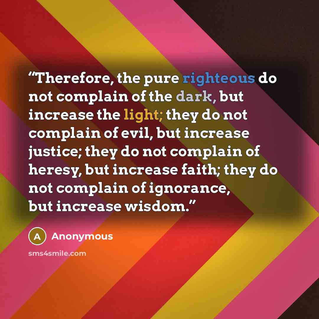 “Therefore, the pure righteous do not complain of the dark, but increase the light; they do not complain of evil, but increase justice; they do not complain of heresy, but increase faith; they do not complain of ignorance, but increase wisdom.” quote by Anonymous