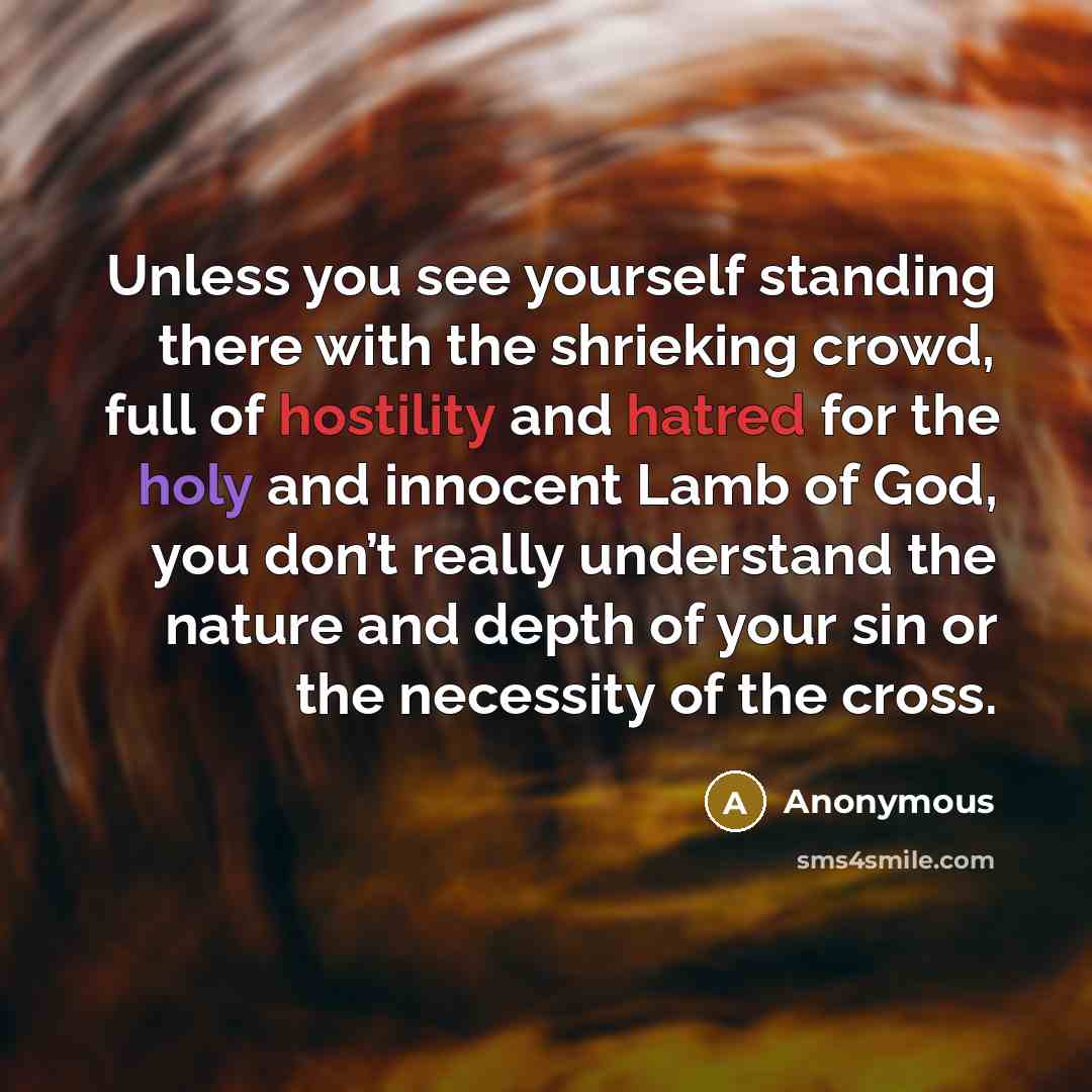 “Unless you see yourself standing there with the shrieking crowd, full of hostility and hatred for the holy and innocent Lamb of God, you don’t really understand the nature and depth of your sin or the necessity of the cross.” quote by Anonymous