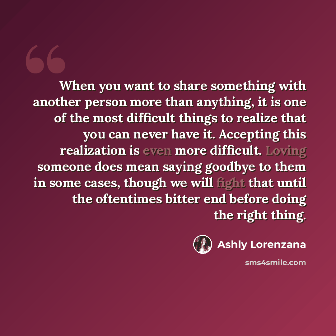 “When you want to share something with another person more than anything, it is one of the most difficult things to realize that you can never have it. Accepting this realization is even more difficult. Loving someone does mean saying goodbye to them in some cases, though we will fight that until…” quote by Ashly Lorenzana