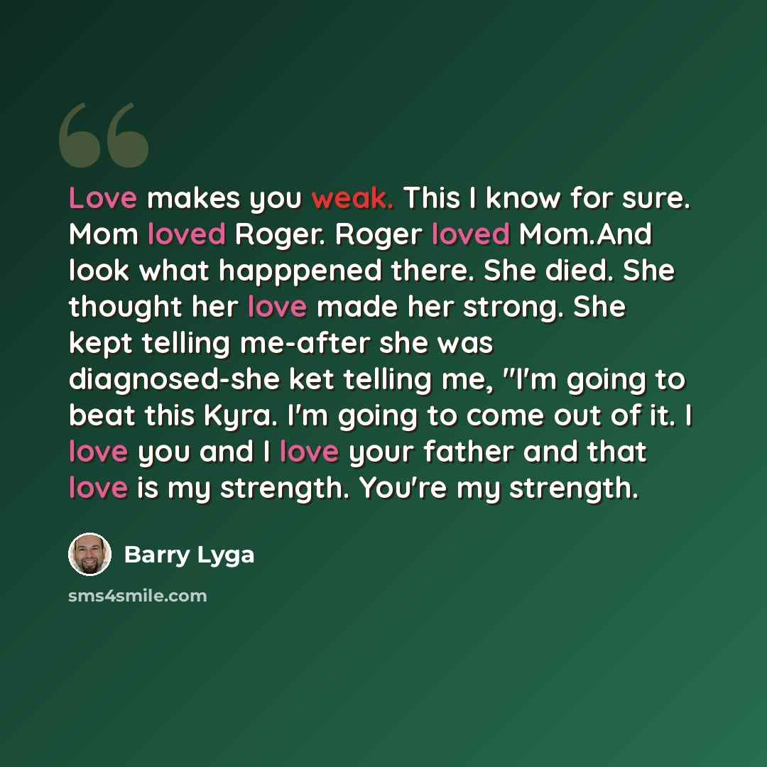 “Love makes you weak. This I know for sure. Mom loved Roger. Roger loved Mom.And look what happpened there. She died. She thought her love made her strong. She kept telling me-after she was diagnosed-she ket telling me, "I'm going to beat this Kyra. I'm going to come out of it. I love you and I…” quote by Barry Lyga