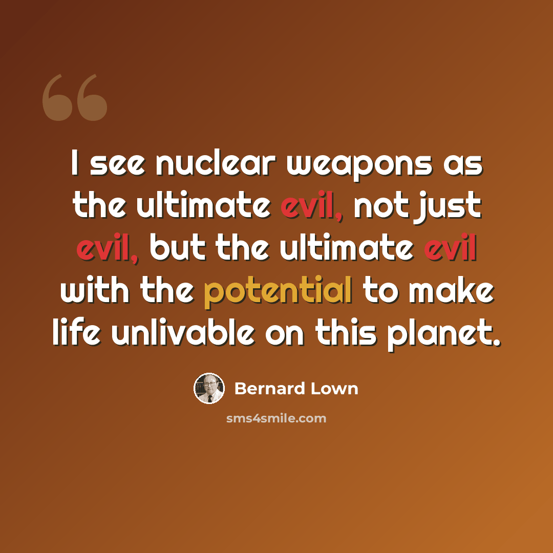 “I see nuclear weapons as the ultimate evil, not just evil, but the ultimate evil with the potential to make life unlivable on this planet.” quote by Bernard Lown