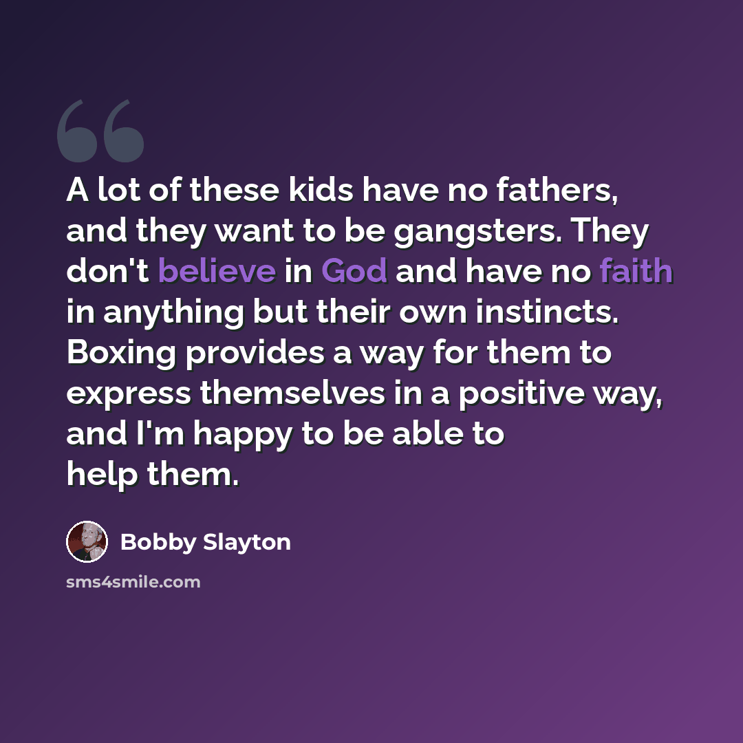 “A lot of these kids have no fathers, and they want to be gangsters. They don't believe in God and have no faith in anything but their own instincts. Boxing provides a way for them to express themselves in a positive way, and I'm happy to be able to help them.” quote by Bobby Slayton