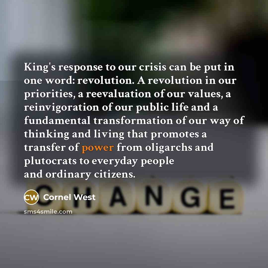 “King's response to our crisis can be put in one word: revolution. A revolution in our priorities, a reevaluation of our values, a reinvigoration of our public life and a fundamental transformation of our way of thinking and living that promotes a transfer of power from oligarchs and plutocrats to…” quote by Cornel West