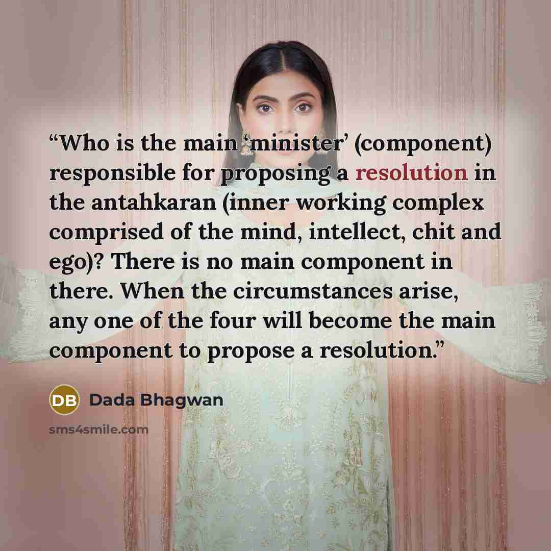 “Who is the main ‘minister’ (component) responsible for proposing a resolution in the antahkaran (inner working complex comprised of the mind, intellect, chit and ego)? There is no main component in there. When the circumstances arise, any one of the four will become the main component to propose a…” quote by Dada Bhagwan