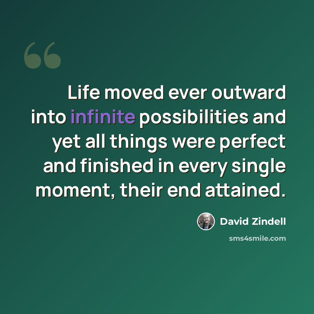 “Life moved ever outward into infinite possibilities and yet all things were perfect and finished in every single moment, their end attained.” quote by David Zindell