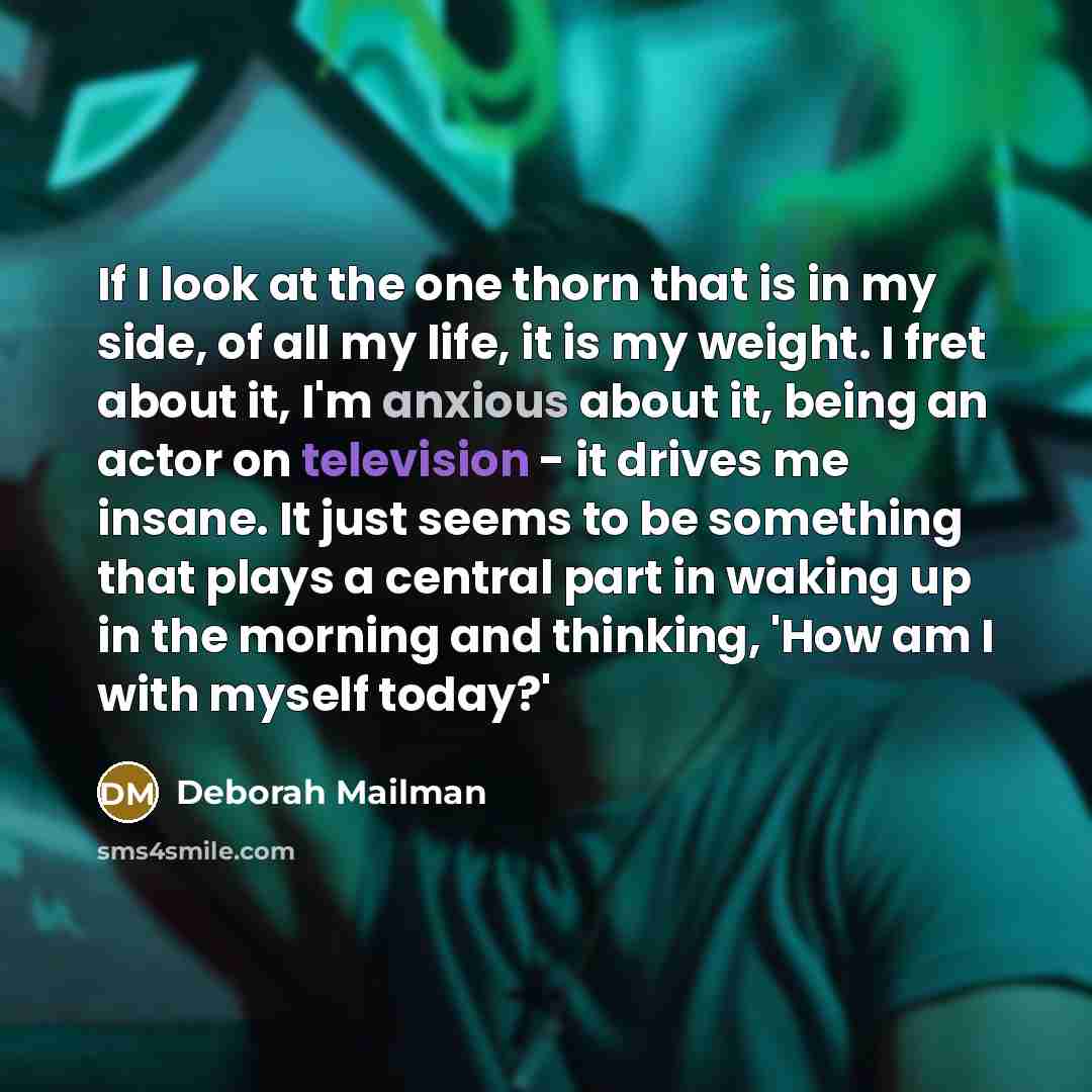“If I look at the one thorn that is in my side, of all my life, it is my weight. I fret about it, I'm anxious about it, being an actor on television - it drives me insane. It just seems to be something that plays a central part in waking up in the morning and thinking, 'How am I with myself today?'” quote by Deborah Mailman