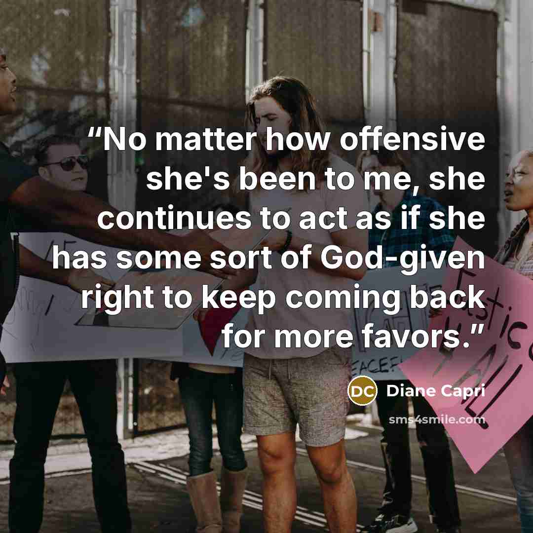 “No matter how offensive she's been to me, she continues to act as if she has some sort of God-given right to keep coming back for more favors.” quote by Diane Capri