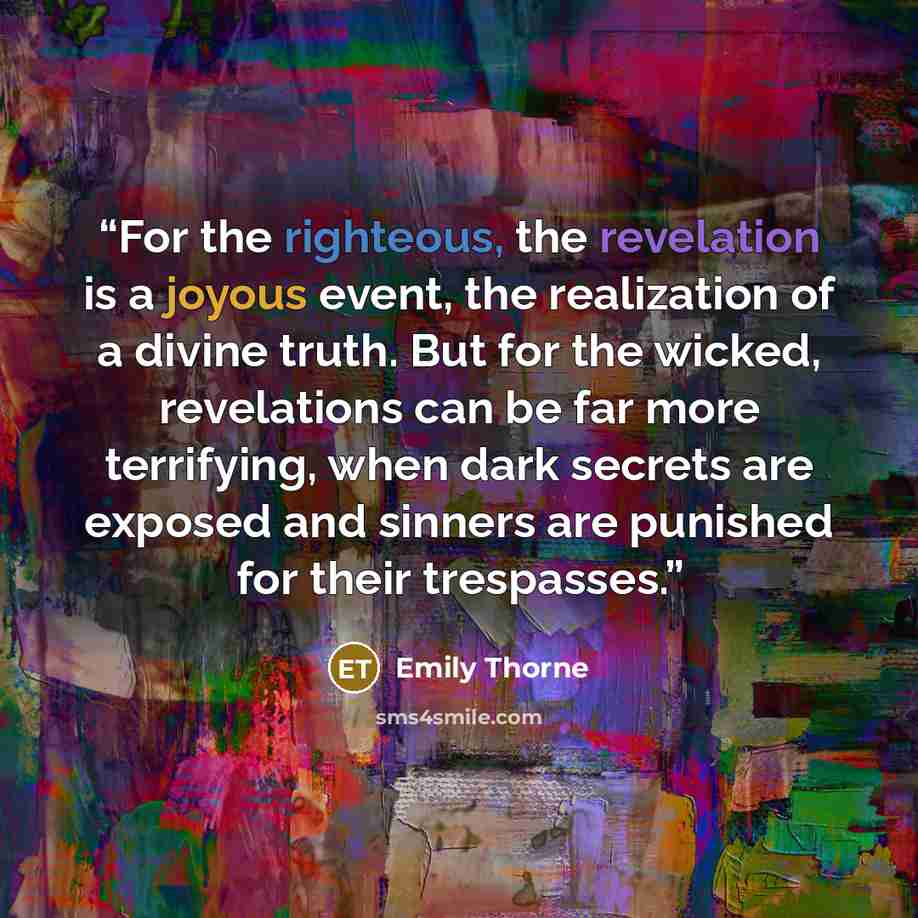 “For the righteous, the revelation is a joyous event, the realization of a divine truth. But for the wicked, revelations can be far more terrifying, when dark secrets are exposed and sinners are punished for their trespasses.” quote by Emily Thorne