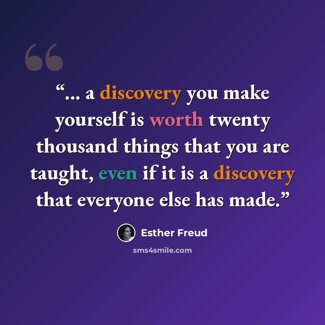 “... a discovery you make yourself is worth twenty thousand things that you are taught, even if it is a discovery that everyone else has made.” quote by Esther Freud