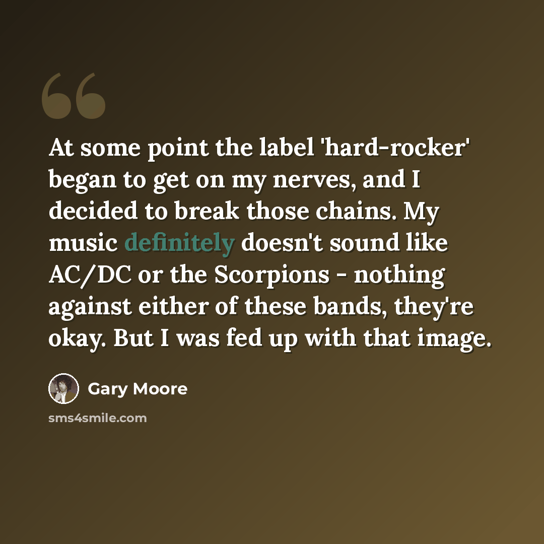 “At some point the label 'hard-rocker' began to get on my nerves, and I decided to break those chains. My music definitely doesn't sound like AC/DC or the Scorpions - nothing against either of these bands, they're okay. But I was fed up with that image.” quote by Gary Moore