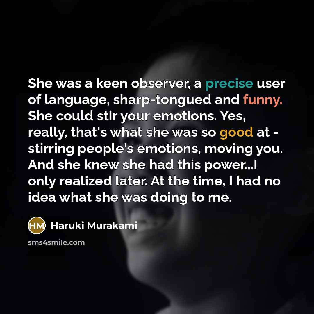 “She was a keen observer, a precise user of language, sharp-tongued and funny. She could stir your emotions. Yes, really, that's what she was so good at - stirring people's emotions, moving you. And she knew she had this power...I only realized later. At the time, I had no idea what she was doing…” quote by Haruki Murakami