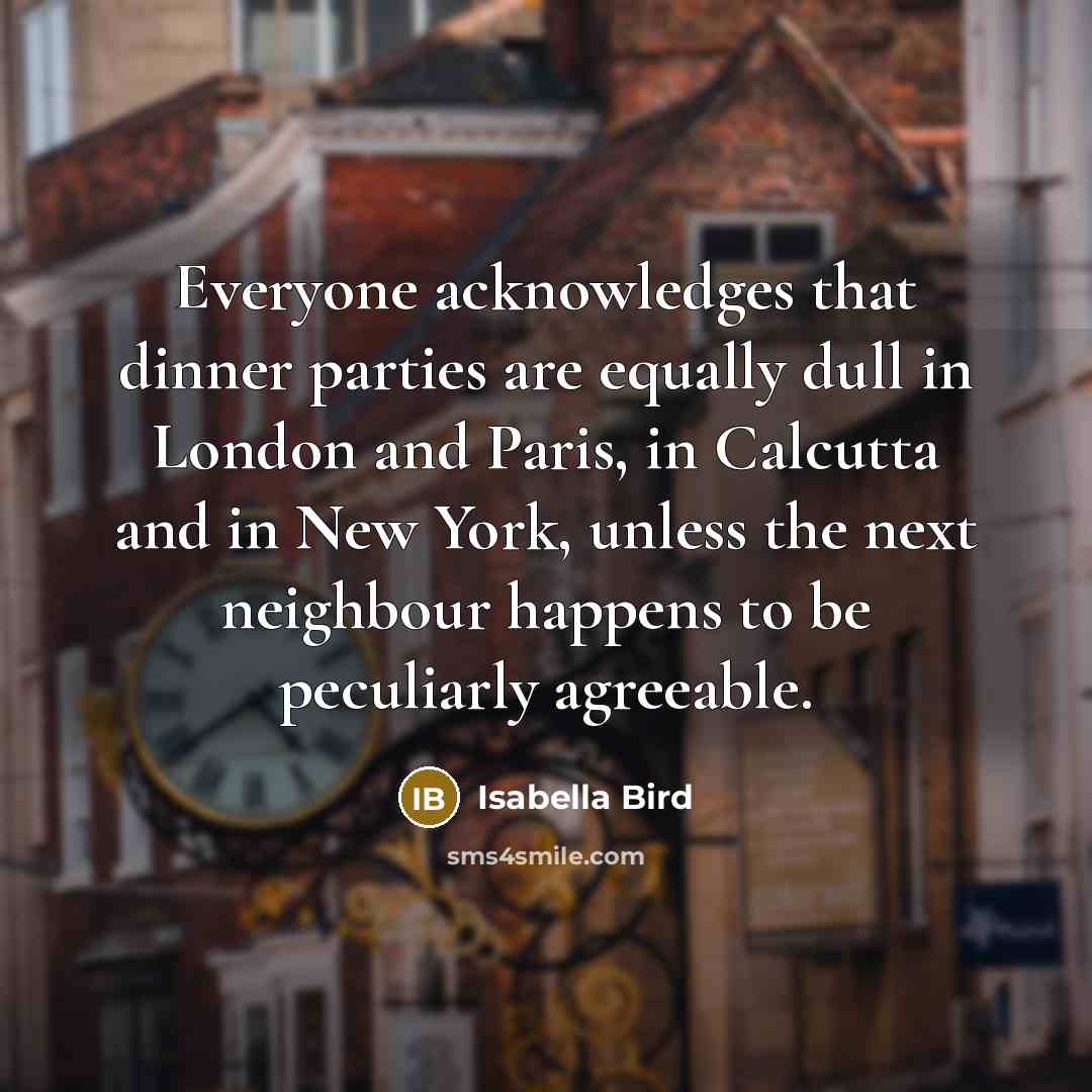 “Everyone acknowledges that dinner parties are equally dull in London and Paris, in Calcutta and in New York, unless the next neighbour happens to be peculiarly agreeable.” quote by Isabella Bird