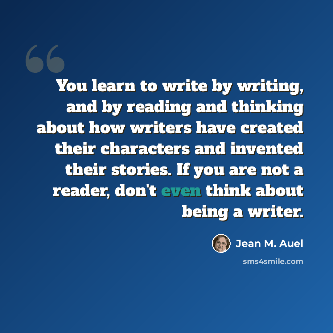 “You learn to write by writing, and by reading and thinking about how writers have created their characters and invented their stories. If you are not a reader, don't even think about being a writer.” quote by Jean M. Auel