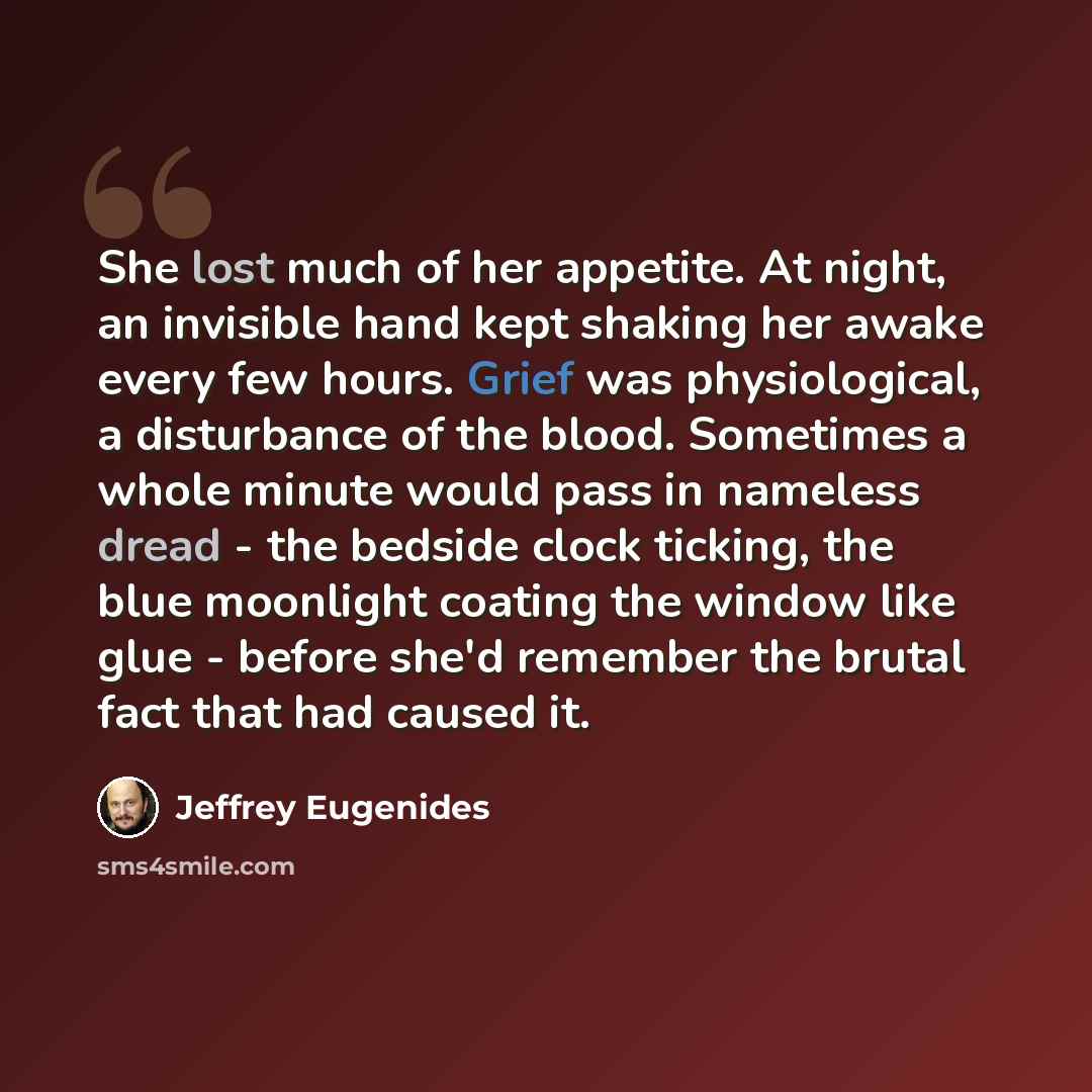“She lost much of her appetite. At night, an invisible hand kept shaking her awake every few hours. Grief was physiological, a disturbance of the blood. Sometimes a whole minute would pass in nameless dread - the bedside clock ticking, the blue moonlight coating the window like glue - before she'd…” quote by Jeffrey Eugenides