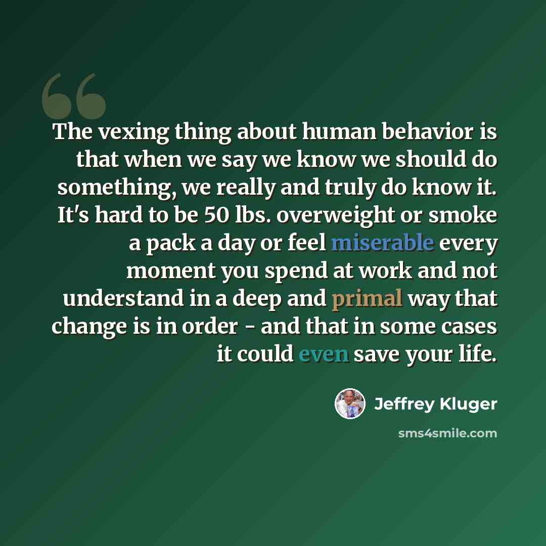 “The vexing thing about human behavior is that when we say we know we should do something, we really and truly do know it. It's hard to be 50 lbs. overweight or smoke a pack a day or feel miserable every moment you spend at work and not understand in a deep and primal way that change is in order…” quote by Jeffrey Kluger
