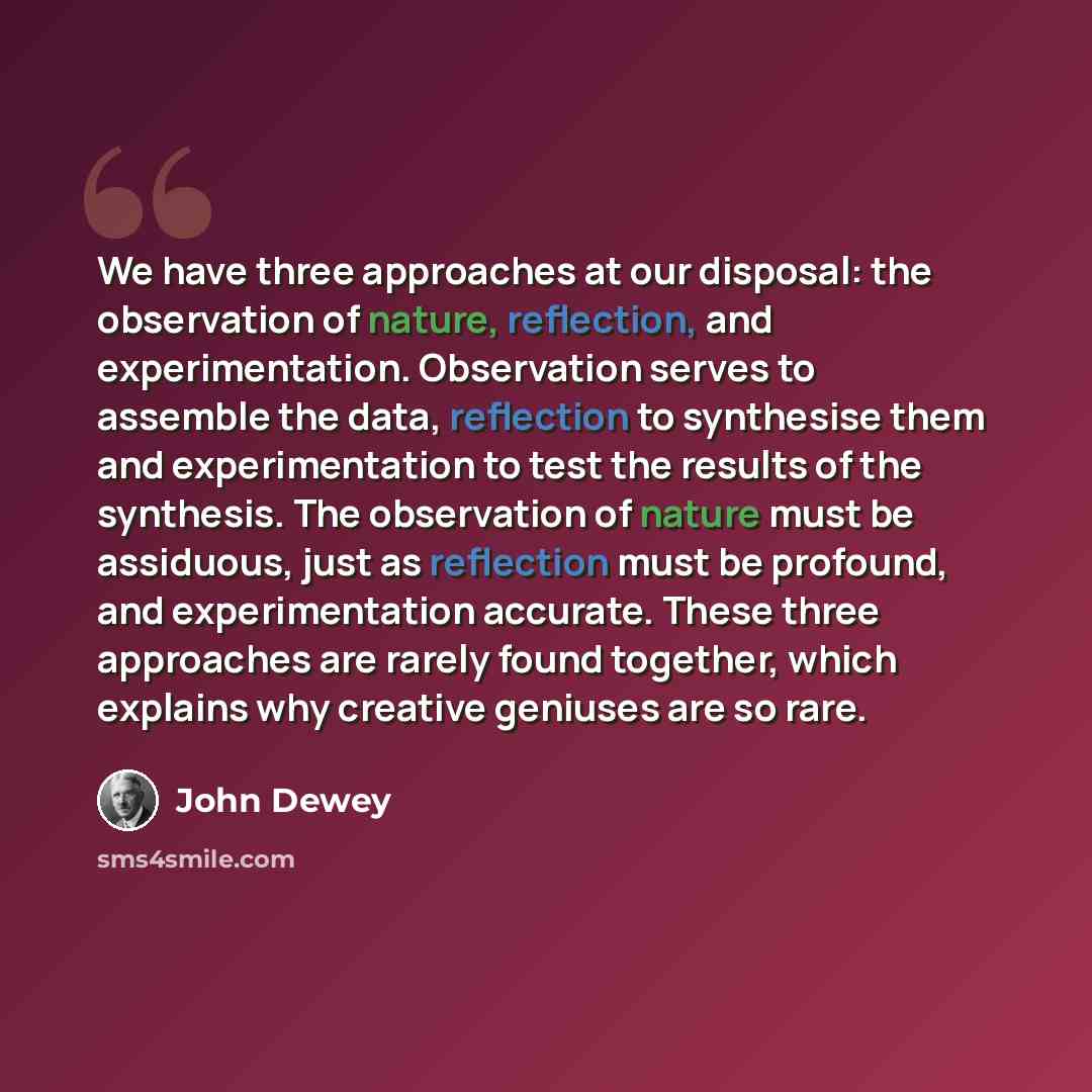 “We have three approaches at our disposal: the observation of nature, reflection, and experimentation. Observation serves to assemble the data, reflection to synthesise them and experimentation to test the results of the synthesis. The observation of nature must be assiduous, just as reflection…” quote by John Dewey