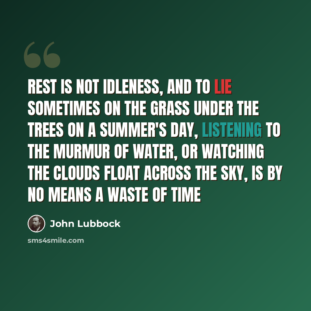“Rest is not idleness, and to lie sometimes on the grass under the trees on a summer's day, listening to the murmur of water, or watching the clouds float across the sky, is by no means a waste of time” quote by John Lubbock