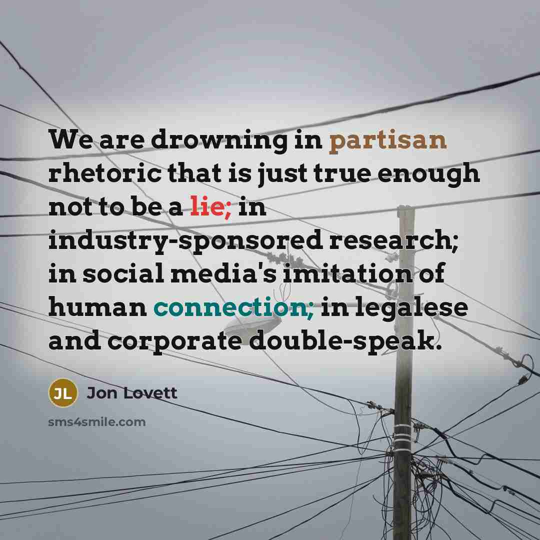 “We are drowning in partisan rhetoric that is just true enough not to be a lie; in industry-sponsored research; in social media's imitation of human connection; in legalese and corporate double-speak.” quote by Jon Lovett