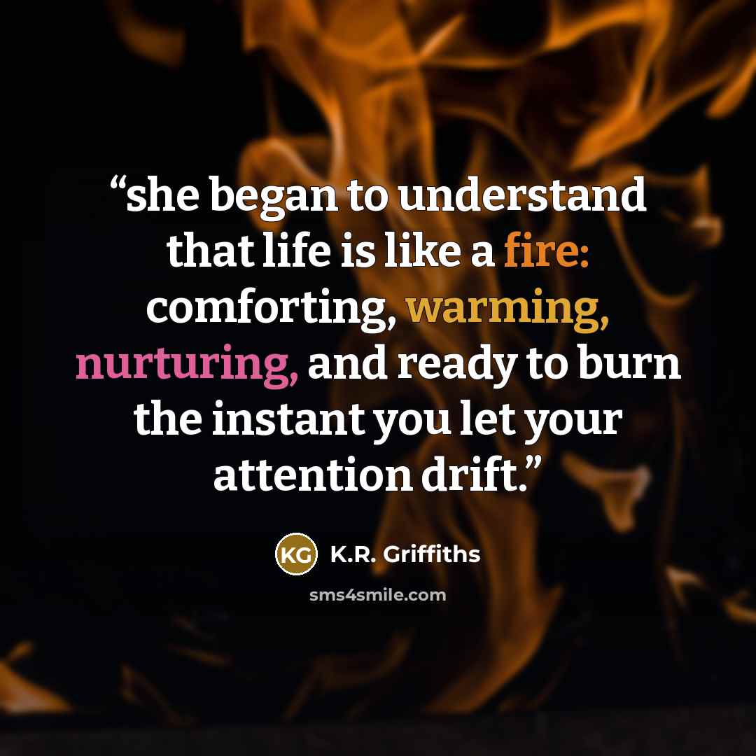 “she began to understand that life is like a fire: comforting, warming, nurturing, and ready to burn the instant you let your attention drift.” quote by K.R. Griffiths