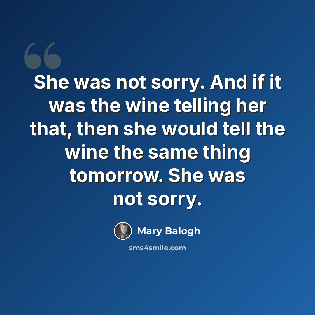 “She was not sorry. And if it was the wine telling her that, then she would tell the wine the same thing tomorrow. She was not sorry.” quote by Mary Balogh